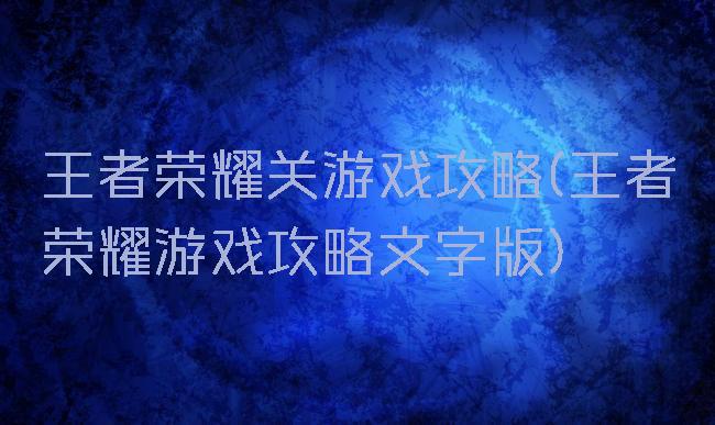 王者荣耀关游戏攻略(王者荣耀游戏攻略文字版)