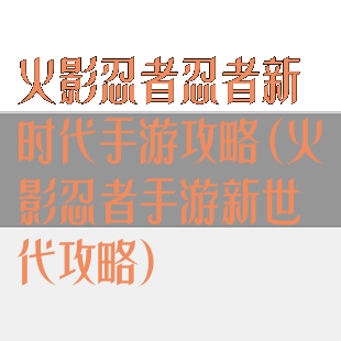 火影忍者忍者新时代手游攻略(火影忍者手游新世代攻略)