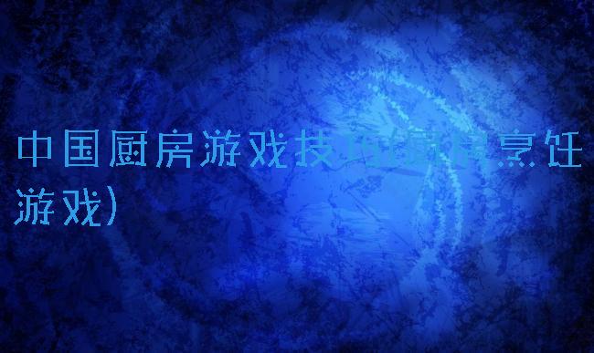 中国厨房游戏技巧(厨房烹饪游戏)
