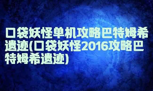 口袋妖怪单机攻略巴特姆希遗迹(口袋妖怪2016攻略巴特姆希遗迹)