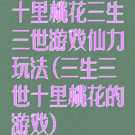 十里桃花三生三世游戏仙力玩法(三生三世十里桃花的游戏)