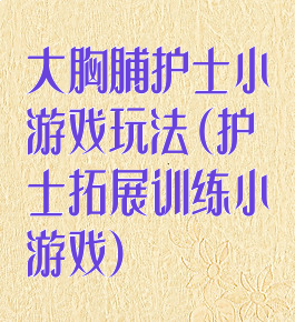 大胸脯护士小游戏玩法(护士拓展训练小游戏)