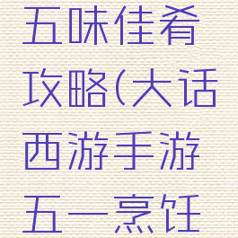 大话手游五味佳肴攻略(大话西游手游五一烹饪攻略)