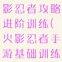 腾讯手游火影忍者攻略进阶训练(火影忍者手游基础训练攻略)