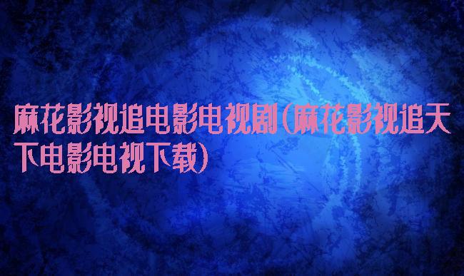 麻花影视追电影电视剧(麻花影视追天下电影电视下载)